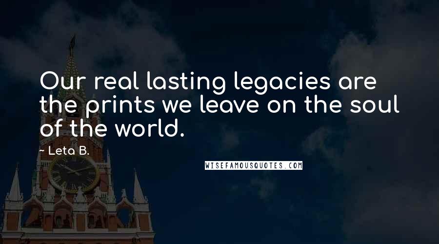 Leta B. Quotes: Our real lasting legacies are the prints we leave on the soul of the world.
