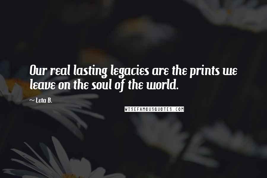Leta B. Quotes: Our real lasting legacies are the prints we leave on the soul of the world.