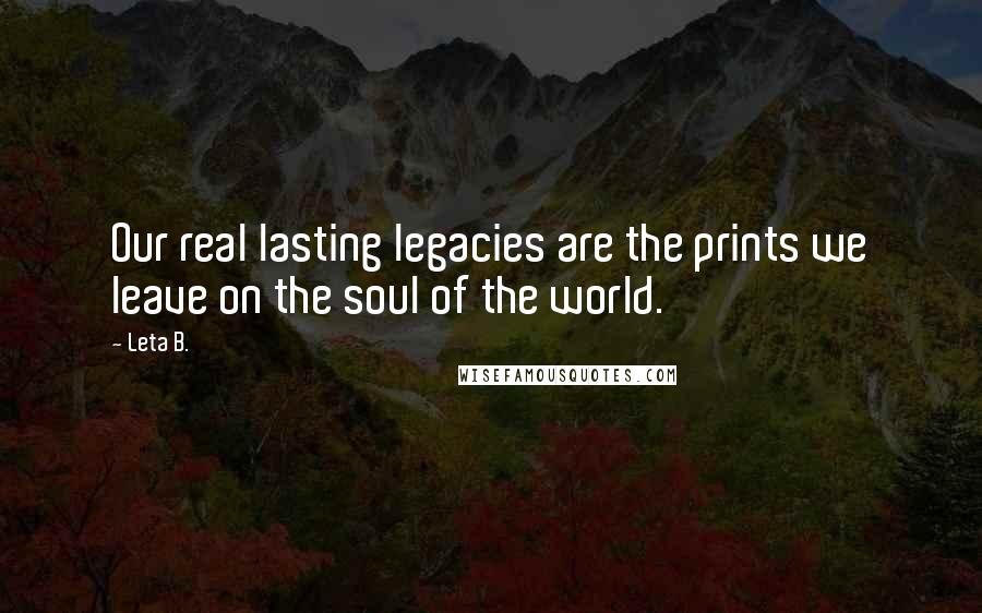 Leta B. Quotes: Our real lasting legacies are the prints we leave on the soul of the world.