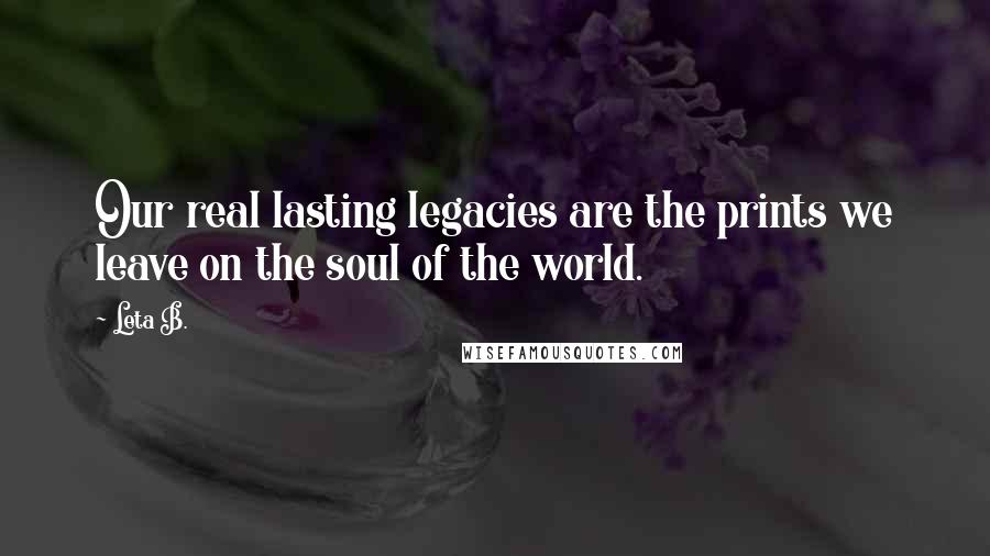 Leta B. Quotes: Our real lasting legacies are the prints we leave on the soul of the world.