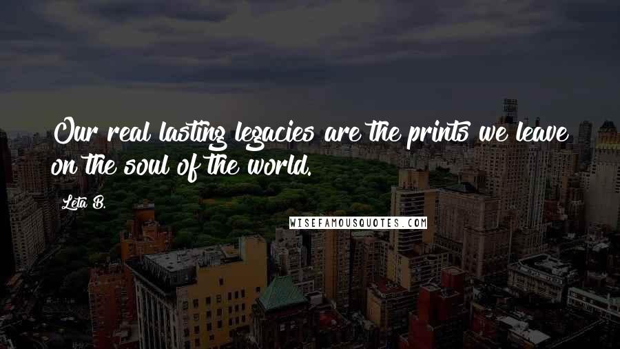 Leta B. Quotes: Our real lasting legacies are the prints we leave on the soul of the world.