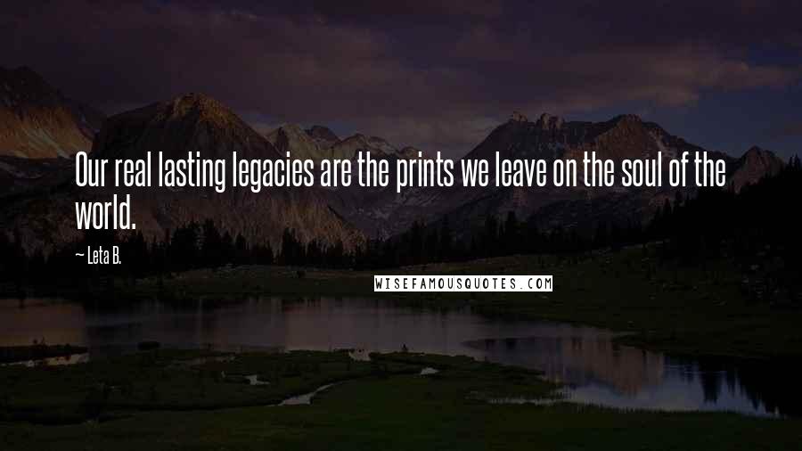 Leta B. Quotes: Our real lasting legacies are the prints we leave on the soul of the world.
