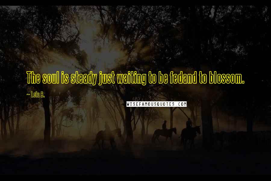 Leta B. Quotes: The soul is steady just waiting to be fedand to blossom.