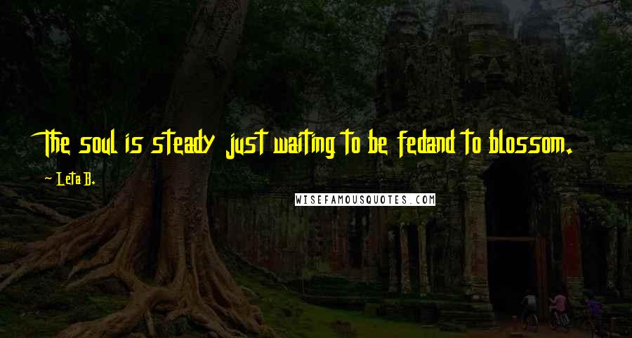 Leta B. Quotes: The soul is steady just waiting to be fedand to blossom.