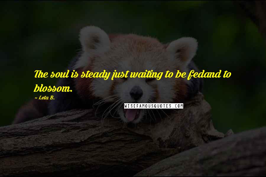 Leta B. Quotes: The soul is steady just waiting to be fedand to blossom.