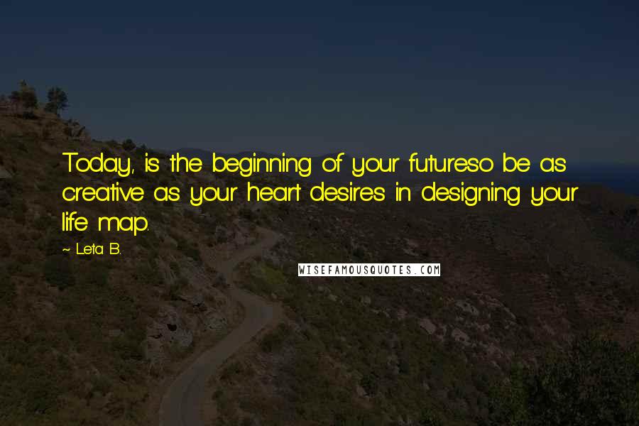 Leta B. Quotes: Today, is the beginning of your futureso be as creative as your heart desires in designing your life map.