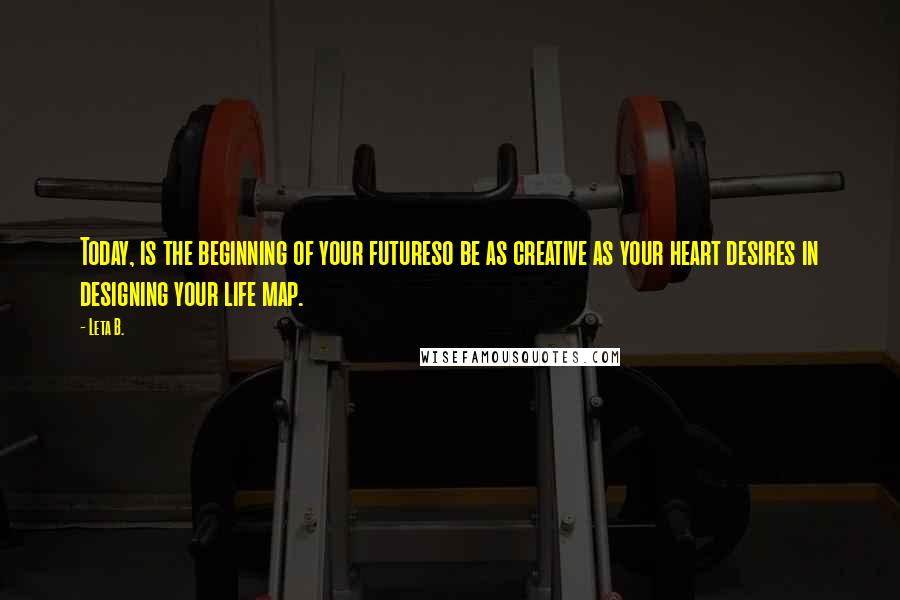 Leta B. Quotes: Today, is the beginning of your futureso be as creative as your heart desires in designing your life map.