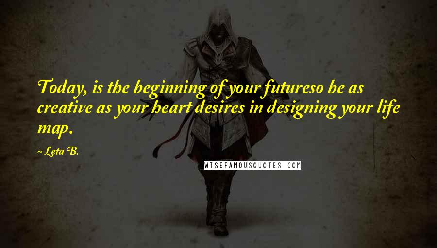 Leta B. Quotes: Today, is the beginning of your futureso be as creative as your heart desires in designing your life map.