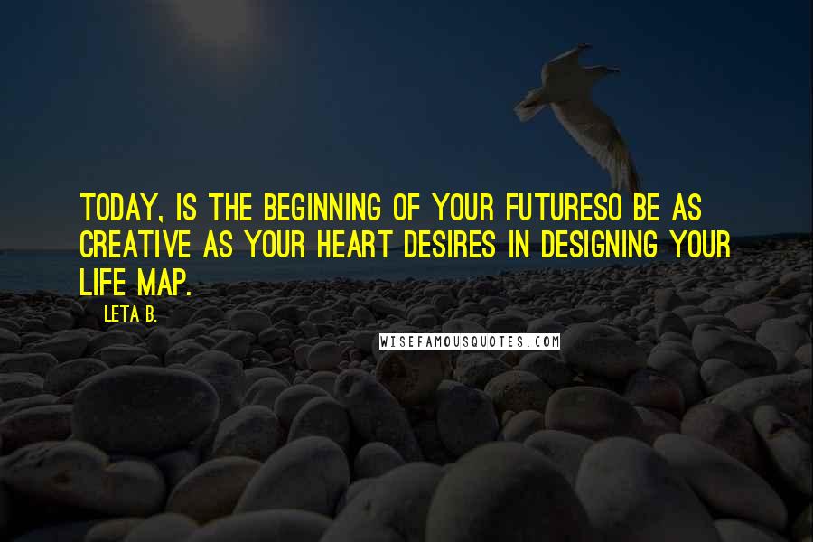 Leta B. Quotes: Today, is the beginning of your futureso be as creative as your heart desires in designing your life map.