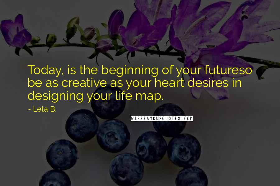 Leta B. Quotes: Today, is the beginning of your futureso be as creative as your heart desires in designing your life map.