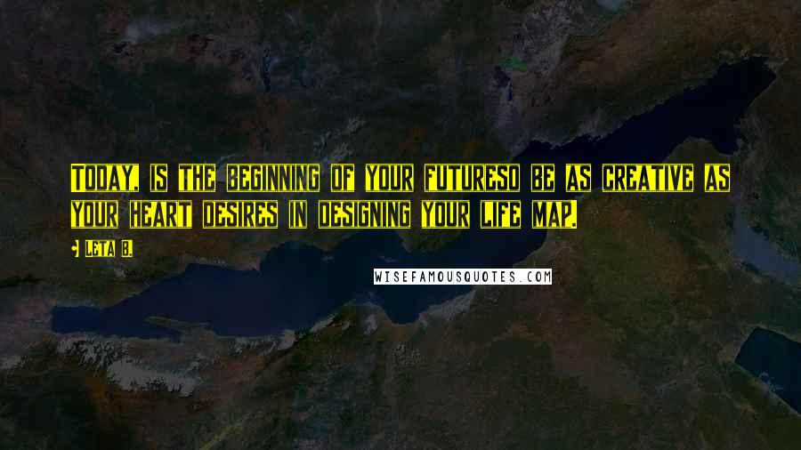 Leta B. Quotes: Today, is the beginning of your futureso be as creative as your heart desires in designing your life map.