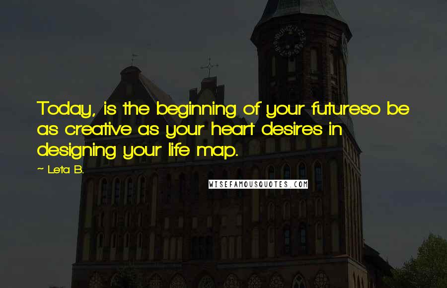 Leta B. Quotes: Today, is the beginning of your futureso be as creative as your heart desires in designing your life map.