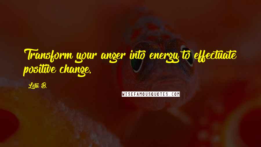 Leta B. Quotes: Transform your anger into energy to effectuate positive change.