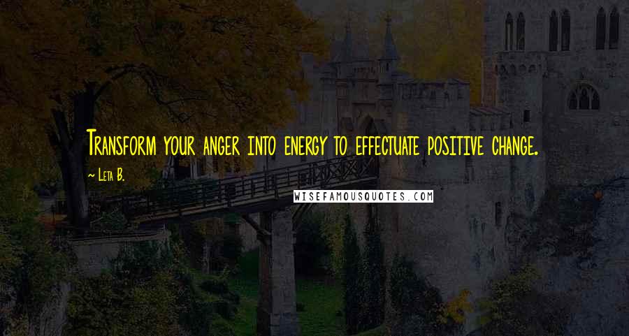 Leta B. Quotes: Transform your anger into energy to effectuate positive change.