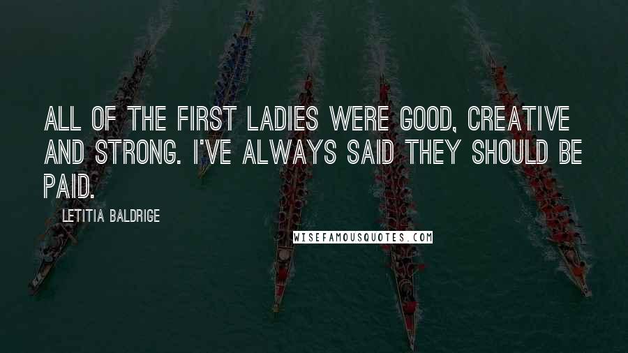 Letitia Baldrige Quotes: All of the First Ladies were good, creative and strong. I've always said they should be paid.