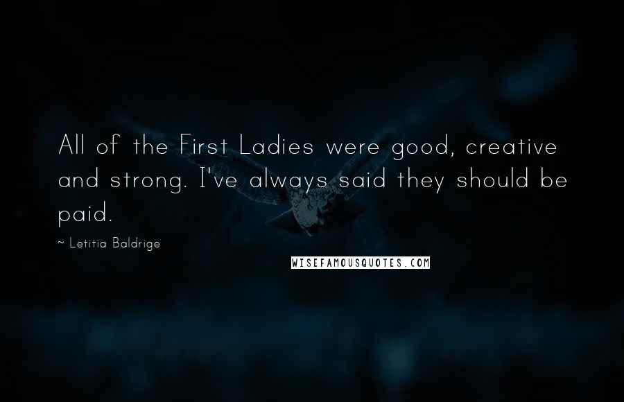 Letitia Baldrige Quotes: All of the First Ladies were good, creative and strong. I've always said they should be paid.