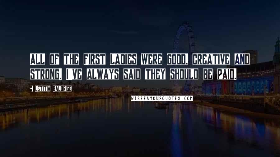 Letitia Baldrige Quotes: All of the First Ladies were good, creative and strong. I've always said they should be paid.