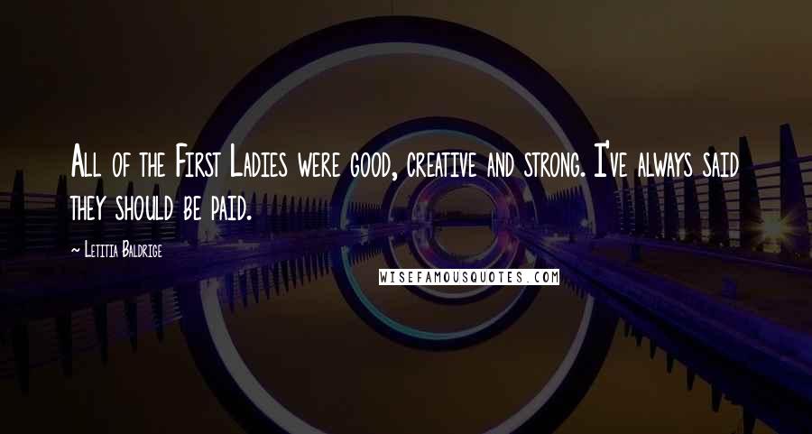 Letitia Baldrige Quotes: All of the First Ladies were good, creative and strong. I've always said they should be paid.