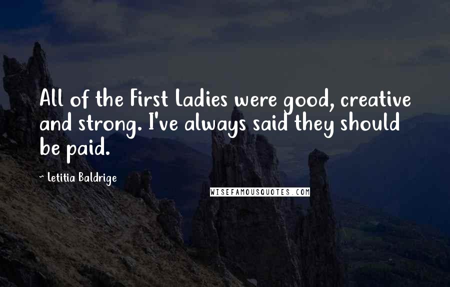 Letitia Baldrige Quotes: All of the First Ladies were good, creative and strong. I've always said they should be paid.