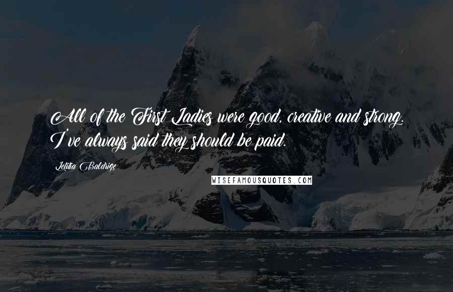 Letitia Baldrige Quotes: All of the First Ladies were good, creative and strong. I've always said they should be paid.