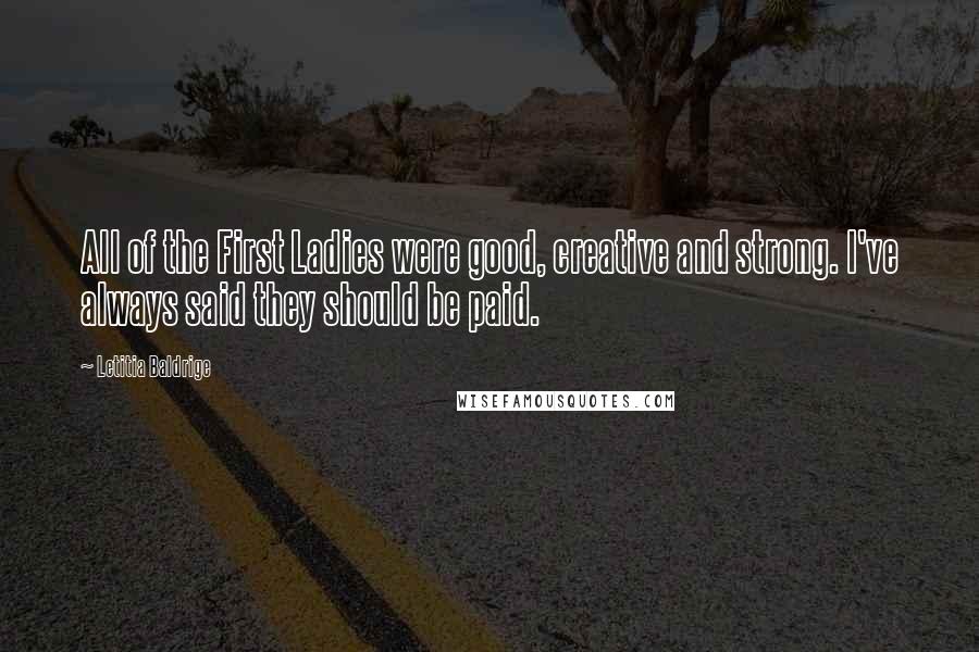 Letitia Baldrige Quotes: All of the First Ladies were good, creative and strong. I've always said they should be paid.