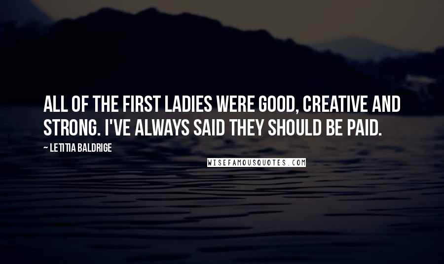 Letitia Baldrige Quotes: All of the First Ladies were good, creative and strong. I've always said they should be paid.