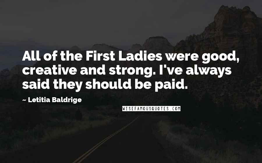 Letitia Baldrige Quotes: All of the First Ladies were good, creative and strong. I've always said they should be paid.