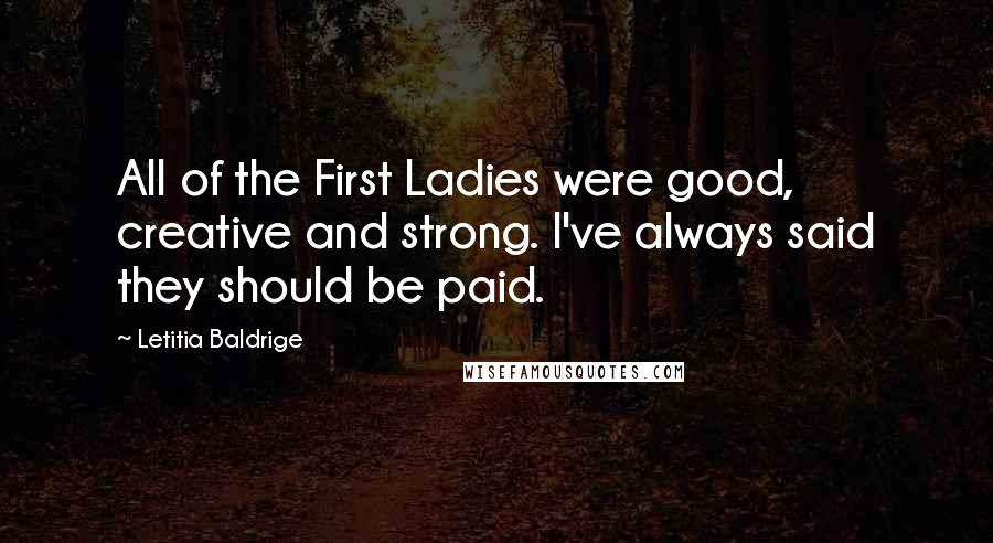 Letitia Baldrige Quotes: All of the First Ladies were good, creative and strong. I've always said they should be paid.