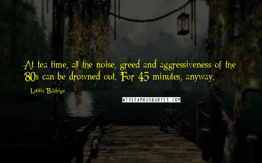 Letitia Baldrige Quotes: At tea time, all the noise, greed and aggressiveness of the '80s can be drowned out. For 45 minutes, anyway.