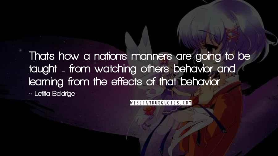 Letitia Baldrige Quotes: That's how a nation's manners are going to be taught - from watching others' behavior and learning from the effects of that behavior.