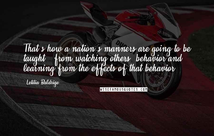 Letitia Baldrige Quotes: That's how a nation's manners are going to be taught - from watching others' behavior and learning from the effects of that behavior.