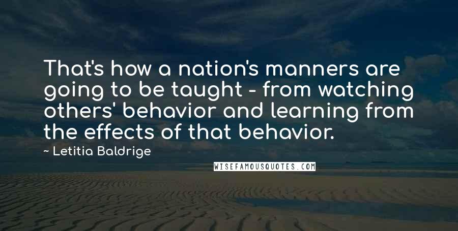 Letitia Baldrige Quotes: That's how a nation's manners are going to be taught - from watching others' behavior and learning from the effects of that behavior.