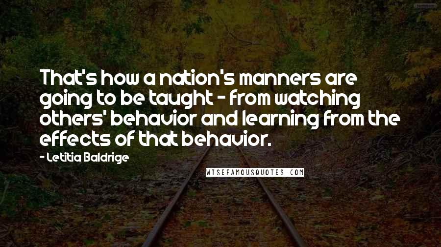 Letitia Baldrige Quotes: That's how a nation's manners are going to be taught - from watching others' behavior and learning from the effects of that behavior.