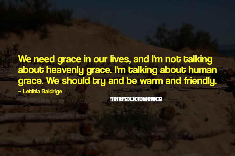 Letitia Baldrige Quotes: We need grace in our lives, and I'm not talking about heavenly grace. I'm talking about human grace. We should try and be warm and friendly.