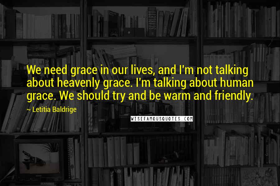 Letitia Baldrige Quotes: We need grace in our lives, and I'm not talking about heavenly grace. I'm talking about human grace. We should try and be warm and friendly.