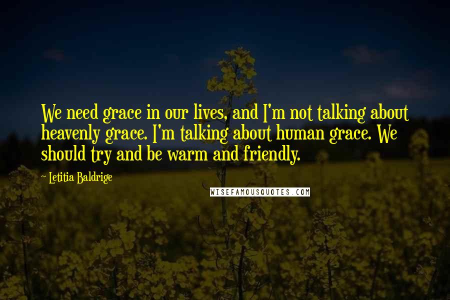 Letitia Baldrige Quotes: We need grace in our lives, and I'm not talking about heavenly grace. I'm talking about human grace. We should try and be warm and friendly.