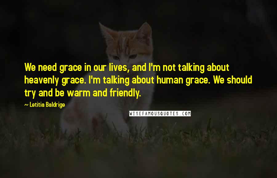 Letitia Baldrige Quotes: We need grace in our lives, and I'm not talking about heavenly grace. I'm talking about human grace. We should try and be warm and friendly.