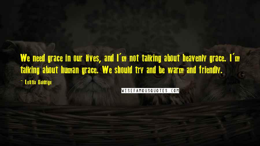 Letitia Baldrige Quotes: We need grace in our lives, and I'm not talking about heavenly grace. I'm talking about human grace. We should try and be warm and friendly.