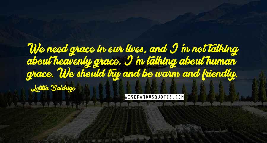 Letitia Baldrige Quotes: We need grace in our lives, and I'm not talking about heavenly grace. I'm talking about human grace. We should try and be warm and friendly.