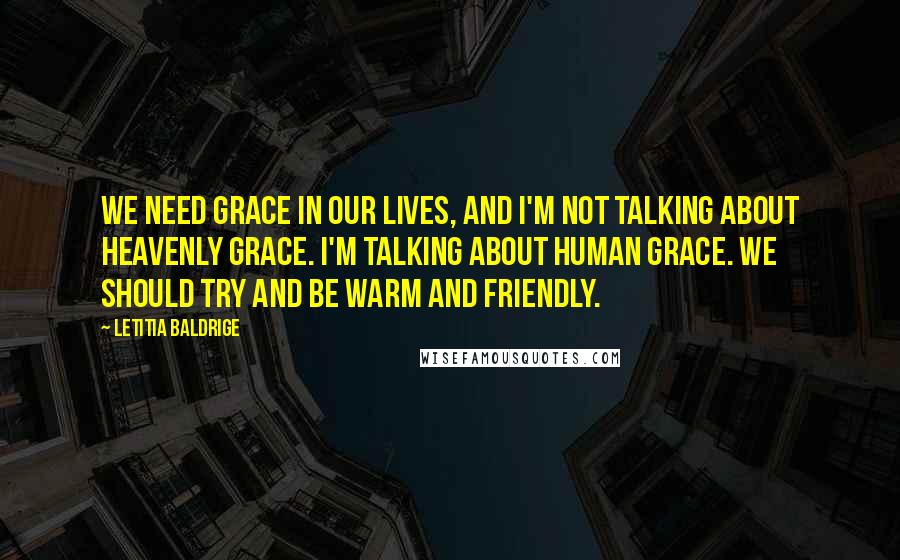 Letitia Baldrige Quotes: We need grace in our lives, and I'm not talking about heavenly grace. I'm talking about human grace. We should try and be warm and friendly.
