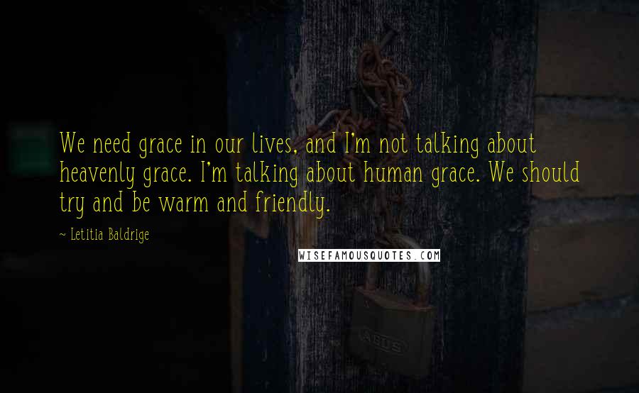 Letitia Baldrige Quotes: We need grace in our lives, and I'm not talking about heavenly grace. I'm talking about human grace. We should try and be warm and friendly.