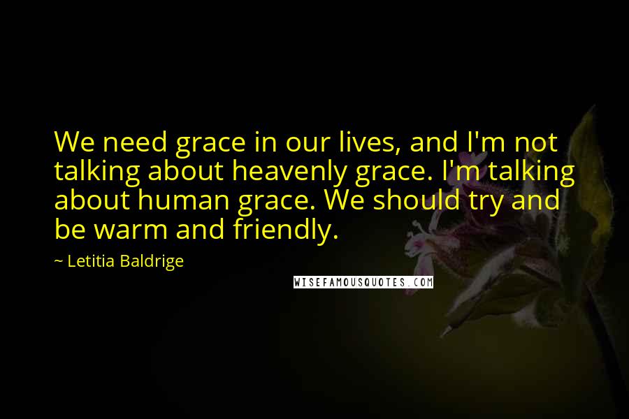 Letitia Baldrige Quotes: We need grace in our lives, and I'm not talking about heavenly grace. I'm talking about human grace. We should try and be warm and friendly.