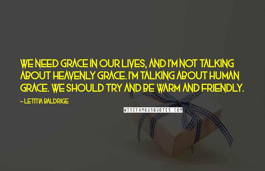 Letitia Baldrige Quotes: We need grace in our lives, and I'm not talking about heavenly grace. I'm talking about human grace. We should try and be warm and friendly.