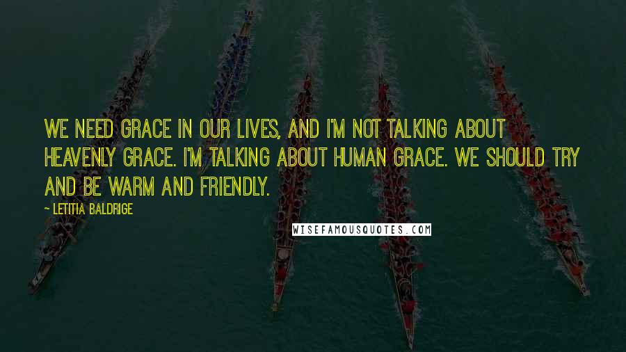 Letitia Baldrige Quotes: We need grace in our lives, and I'm not talking about heavenly grace. I'm talking about human grace. We should try and be warm and friendly.