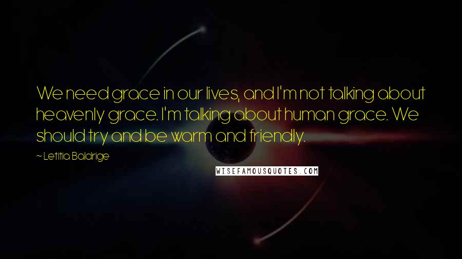 Letitia Baldrige Quotes: We need grace in our lives, and I'm not talking about heavenly grace. I'm talking about human grace. We should try and be warm and friendly.