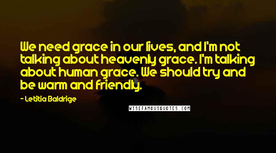 Letitia Baldrige Quotes: We need grace in our lives, and I'm not talking about heavenly grace. I'm talking about human grace. We should try and be warm and friendly.
