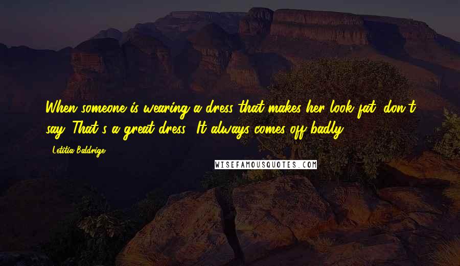 Letitia Baldrige Quotes: When someone is wearing a dress that makes her look fat, don't say 'That's a great dress.' It always comes off badly.