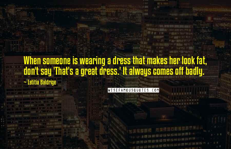 Letitia Baldrige Quotes: When someone is wearing a dress that makes her look fat, don't say 'That's a great dress.' It always comes off badly.