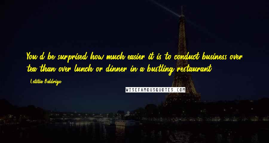 Letitia Baldrige Quotes: You'd be surprised how much easier it is to conduct business over tea than over lunch or dinner in a bustling restaurant.