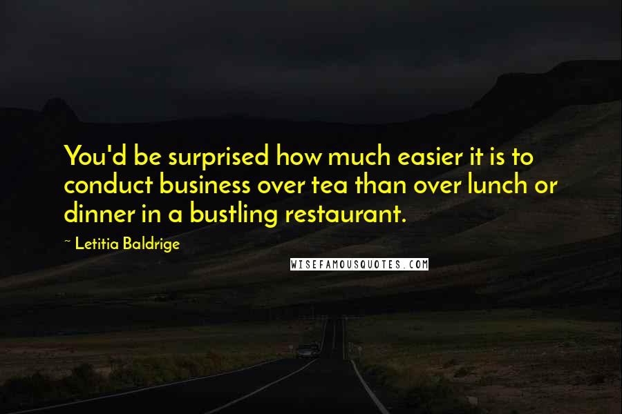 Letitia Baldrige Quotes: You'd be surprised how much easier it is to conduct business over tea than over lunch or dinner in a bustling restaurant.